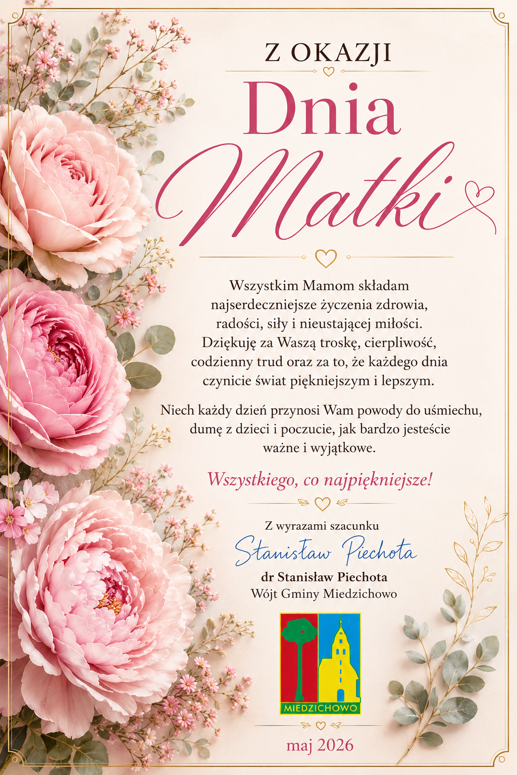 Po lewej stronie znajdują się r&oacute;żowe kwiaty z&nbsp;zielonymi listkami. dookoła jest złota ramk, kt&oacute;ra wyznacza granicę dokumentu. Po prawej stronie jest napis wraz z&nbsp;życzeniami "Z okazji Dnia Matki Wszystkim Mamom składam najserdeczniejsze życzenia zdrowia, radości, siły i&nbsp;nieustającej miłości. Dziękuję za Waszą troskę, cioerpliwość, codzienny trud oraz&nbsp;za to, że&nbsp;każdego dnia czynicie świat piękniejszymm i&nbsp;lepszym. Niech każdy dzień przynosi Wam powody do uśmiechu, dumę z&nbsp;dzieci i&nbsp;poczucie, jak bardzo jesteście ważne i&nbsp;wyjątkowe. Wszystkiego, co najpiękniejsze!". Poniżej znjaduje się podpis W&oacute;jta Gminy Miedzichowo oraz&nbsp;logo gminy, pod logiem znajduje się miesiąc i&nbsp;rok "maj 2026"