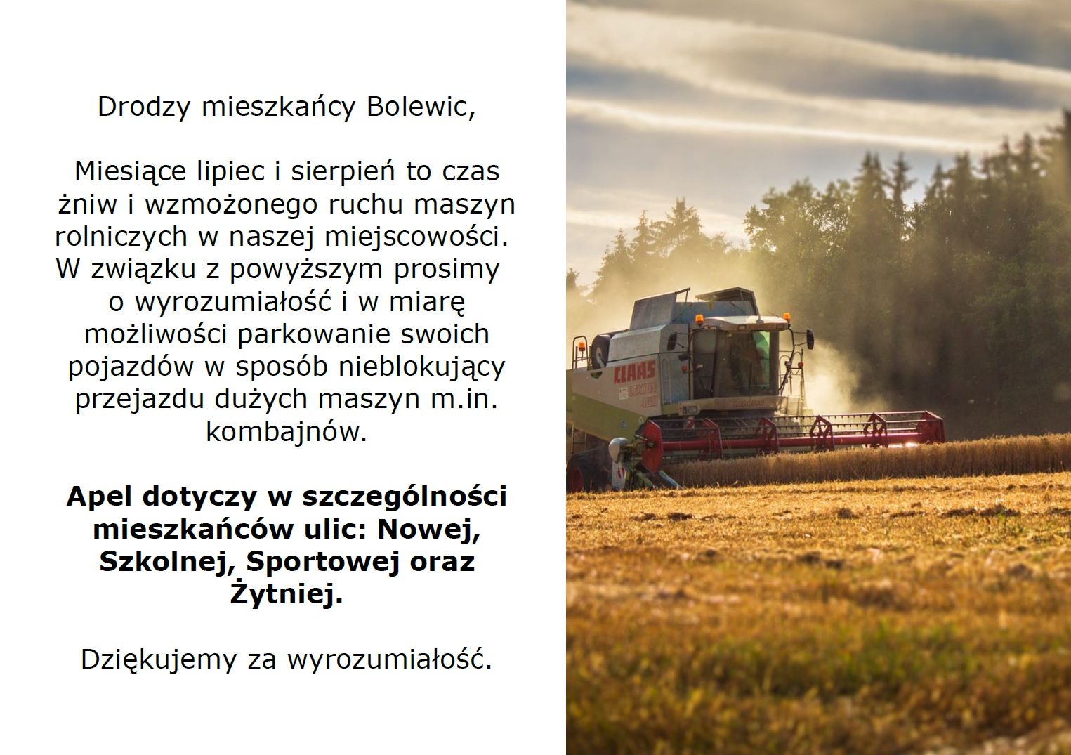 Drodzy mieszkańcy Bolewic,  Miesiące lipiec i sierpień to czas żniw i wzmożonego ruchu maszyn rolniczych w naszej miejscowości.  W związku z powyższym prosimy   o wyrozumiałość i w miarę możliwości parkowanie swoich pojazdów w sposób nieblokujący przejazdu dużych maszyn m.in. kombajnów.  Apel dotyczy w szczególności mieszkańców ulic: Nowej, Szkolnej, Sportowej oraz Żytniej.  Dziękujemy za wyrozumiałość.