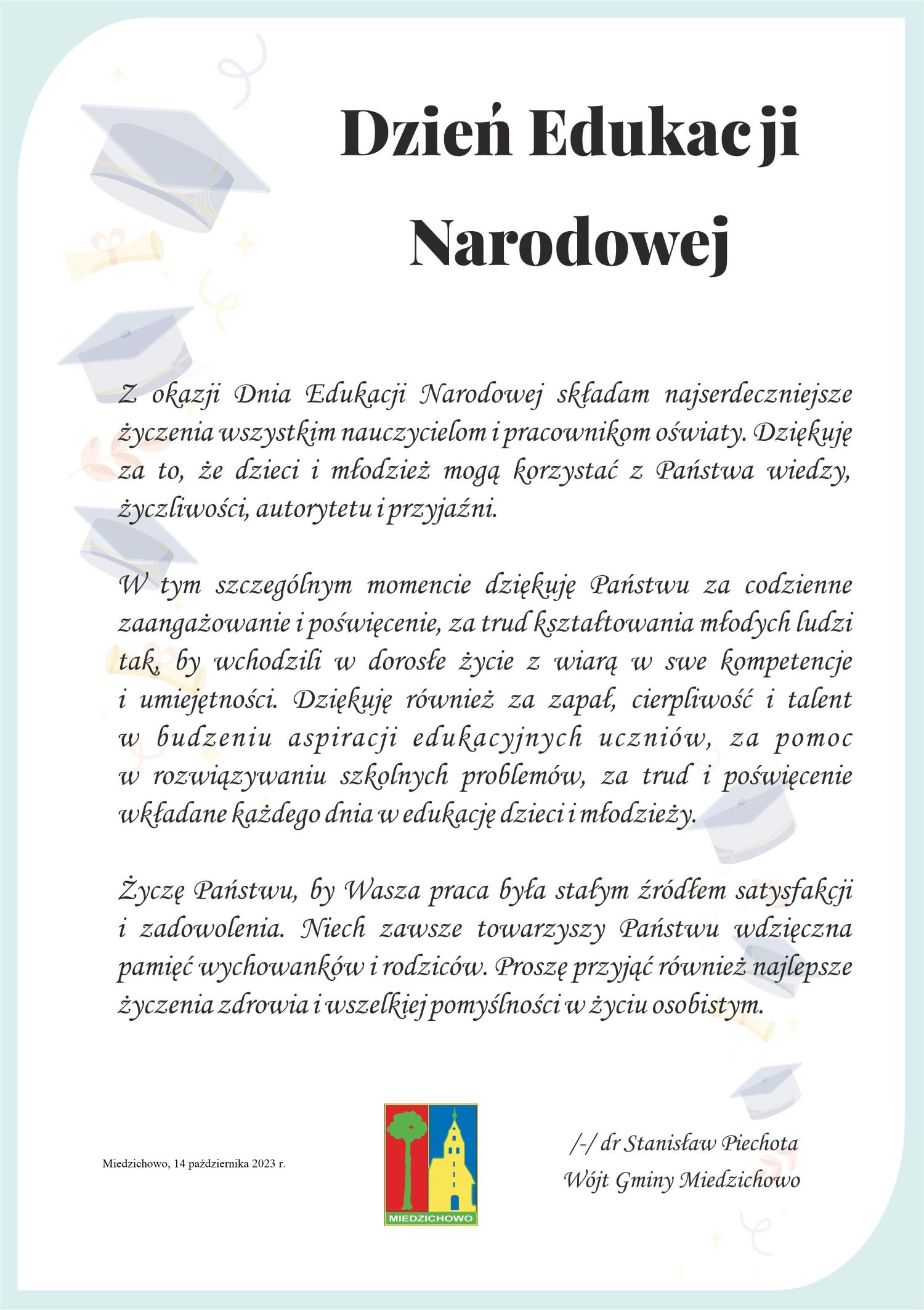 Z okazji Dnia Edukacji Narodowej składam najserdeczniejsze życzenia wszystkim nauczycielom i&nbsp;pracownikom oświaty. Dziękuję za to, że&nbsp;dzieci i&nbsp;młodzież mogą korzystać z&nbsp;Państwa wiedzy, życzliwości, autorytetu i&nbsp;przyjaźni.  W tym szczeg&oacute;lnym momencie dziękuję Państwu za codzienne zaangażowanie  i&nbsp;poświęcenie, za trud kształtowania młodych ludzi tak, by wchodzili w&nbsp;dorosłe życie  z&nbsp;wiarą w&nbsp;swe kompetencje i&nbsp;umiejętności. Dziękuję r&oacute;wnież za zapał, cierpliwość  i&nbsp;talent w&nbsp;budzeniu aspiracji edukacyjnych uczni&oacute;w, za pomoc w&nbsp;rozwiązywaniu szkolnych problem&oacute;w, za trud i&nbsp;poświęcenie wkładane każdego dnia w&nbsp;edukację dzieci i&nbsp;młodzieży.  Życzę Państwu, by Wasza praca była stałym źr&oacute;dłem satysfakcji i&nbsp;zadowolenia. Niech zawsze towarzyszy Państwu wdzięczna pamięć wychowank&oacute;w i&nbsp;rodzic&oacute;w. Proszę przyjąć r&oacute;wnież najlepsze życzenia zdrowia i&nbsp;wszelkiej pomyślności w&nbsp;życiu osobistym.