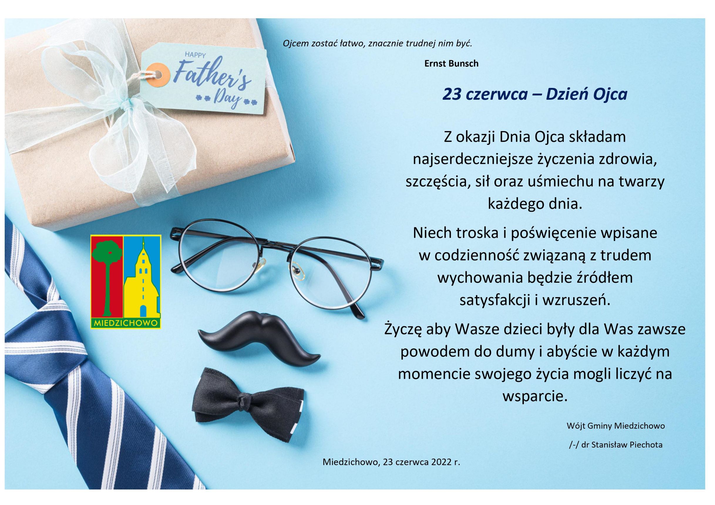 Ojcem zostać łatwo, znacznie trudnej nim być. Ernst Bunsch. 23 czerwca – Dzień Ojca  Z okazji Dnia Ojca składam najserdeczniejsze życzenia zdrowia, szczęścia, sił oraz uśmiechu na twarzy każdego dnia. Niech troska i poświęcenie wpisane  w codzienność związaną z trudem wychowania będzie źródłem  satysfakcji i wzruszeń. Życzę aby Wasze dzieci były dla Was zawsze powodem do dumy i abyście w każdym momencie swojego życia mogli liczyć na wsparcie.Wójt Gminy Miedzichowo /-/ dr Stanisław Piechota. Miedzichowo, 23 czerwca 2022 r.