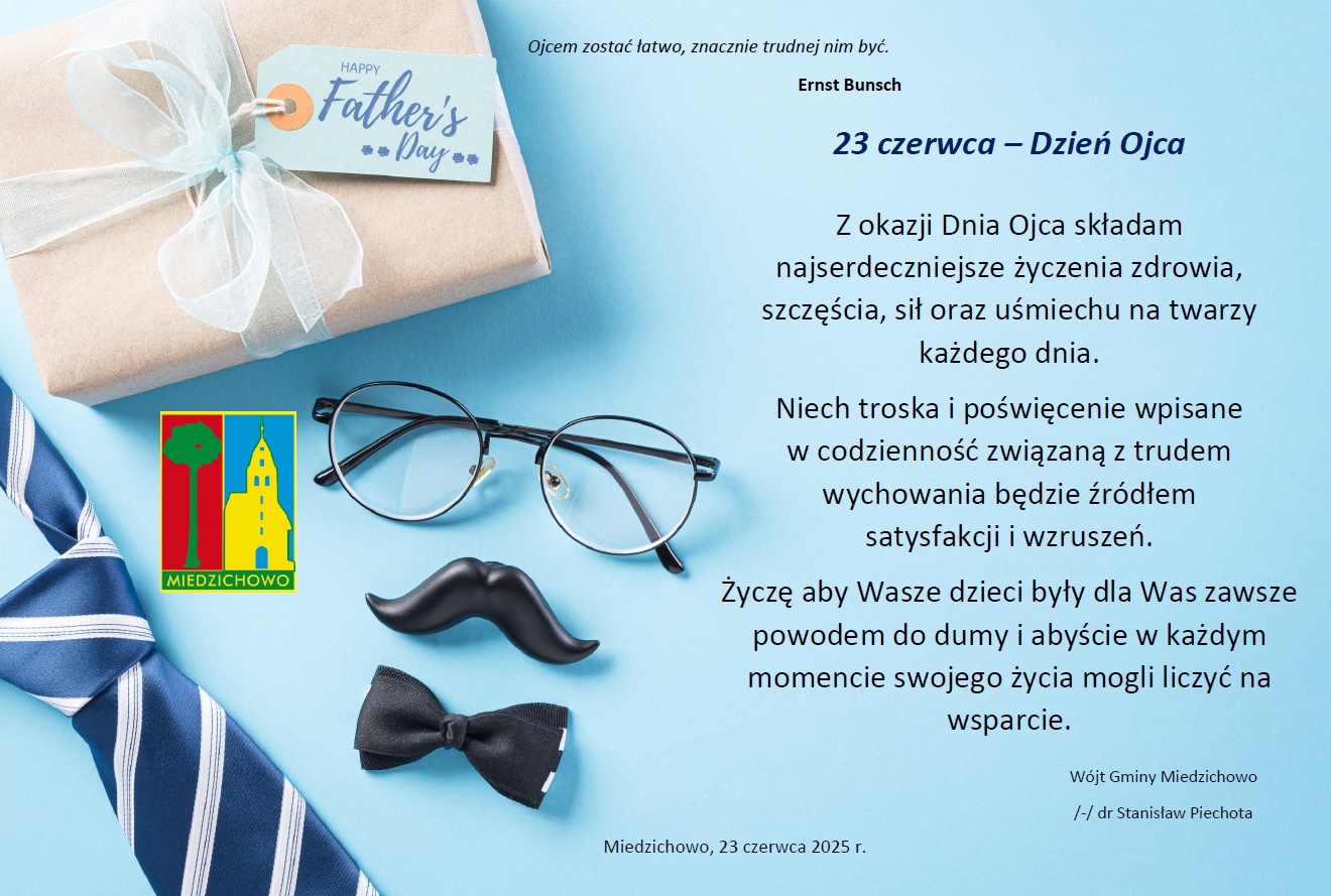Na niebieskim tle po lewej stronie znajduje się prezent w&nbsp;zapakowany w&nbsp;szary papier jasną niebieską wstążkę, poniżej zanjdują się okulary, wąs i&nbsp;muszka oraz&nbsp;krawat w&nbsp;kolorzenie niebieski z&nbsp;białymi paskami. Po prawej stronie znajdue się teskt z&nbsp;życzeniami brzmi on "23 czerwca &ndash; Dzień Ojca  Z okazji Dnia Ojca składam najserdeczniejsze życzenia zdrowia, szczęścia, sił oraz&nbsp;uśmiechu na&nbsp;twarzy każdego dnia. Niech troska i&nbsp;poświęcenie wpisane  w&nbsp;codzienność związaną z&nbsp;trudem wychowania będzie źr&oacute;dłem  satysfakcji i&nbsp;wzruszeń. Życzę aby Wasze dzieci były dla Was zawsze powodem do dumy i&nbsp;abyście w&nbsp;każdym momencie swojego życia mogli liczyć na&nbsp;wsparcie." Poniżej tesktu podpisany jest w&oacute;jt gminy Miedzichowo oraz&nbsp;podana jest data oraz&nbsp;miejscowość Miedzichowo, 23 czerwca 2025 r. 