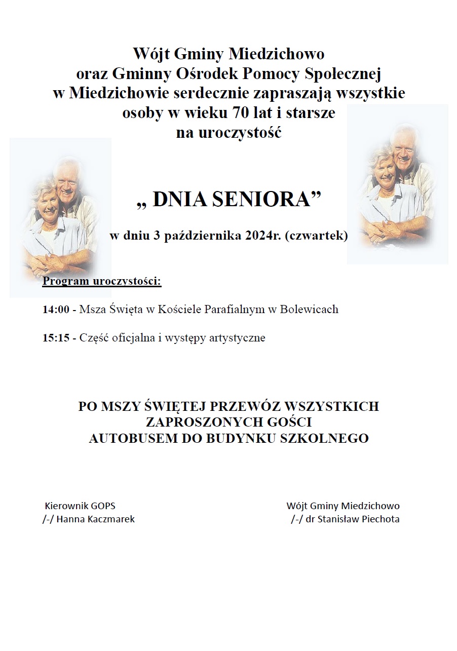 Wójt Gminy Miedzichowo oraz Gminny Ośrodek Pomocy Społecznej                 w Miedzichowie serdecznie zapraszają wszystkie osoby w wieku 70 lat i starsze     na uroczystość    ,, DNIA SENIORA”                                       w dniu 3 października 2024r. (czwartek)   Program uroczystości:  14:00 - Msza Święta w Kościele Parafialnym w Bolewicach  15:15 - Część oficjalna i występy artystyczne                      PO MSZY ŚWIĘTEJ PRZEWÓZ WSZYSTKICH ZAPROSZONYCH GOŚCI AUTOBUSEM DO BUDYNKU SZKOLNEGO        Kierownik GOPS                                                                      Wójt Gminy Miedzichowo   /-/ Hanna Kaczmarek                                                                /-/ dr Stanisław Piechota     